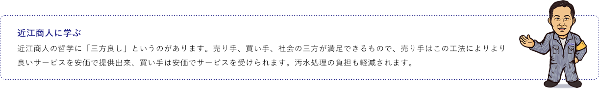 近江商人に学ぶ 近江商人の哲学に「三方良し」というのがあります。売り手、買い手、社会の三方が満足できるもので、売り手はこの工法によりより良いサービスを安価で提供出来、買い手は安価でサービスを受けられます。汚水処理の負担も軽減されます。