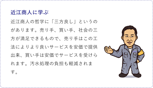近江商人に学ぶ 近江商人の哲学に「三方良し」というのがあります。売り手、買い手、社会の三方が満足できるもので、売り手はこの工法によりより良いサービスを安価で提供出来、買い手は安価でサービスを受けられます。汚水処理の負担も軽減されます。